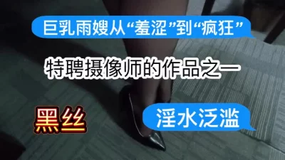 [原创]特聘摄像师的作品之一：巨乳雨嫂从“羞涩”到“疯狂”～淫水泛滥